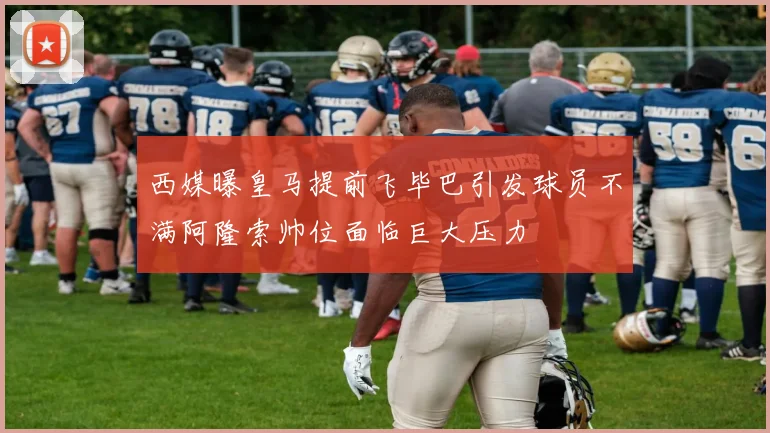 西媒曝皇马提前飞毕巴引发球员不满阿隆索帅位面临巨大压力