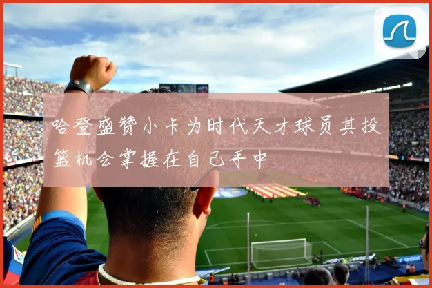 哈登盛赞小卡为时代天才球员其投篮机会掌握在自己手中