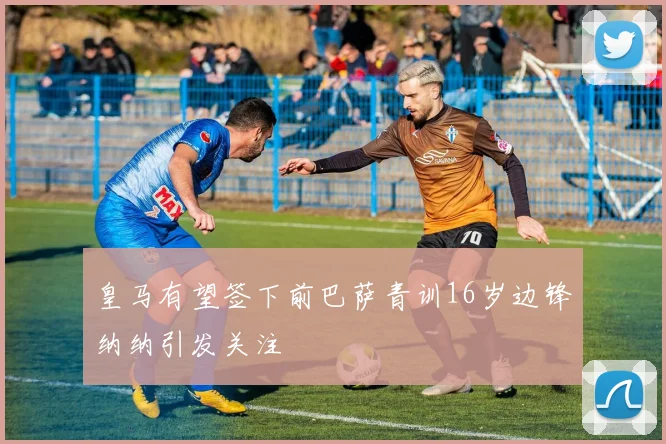 皇马有望签下前巴萨青训16岁边锋纳纳引发关注