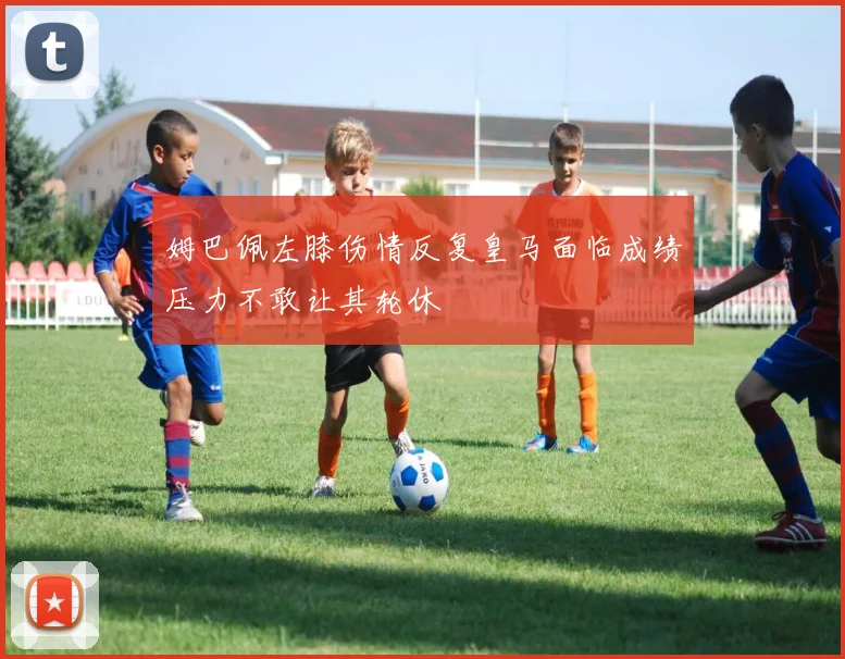 姆巴佩左膝伤情反复皇马面临成绩压力不敢让其轮休
