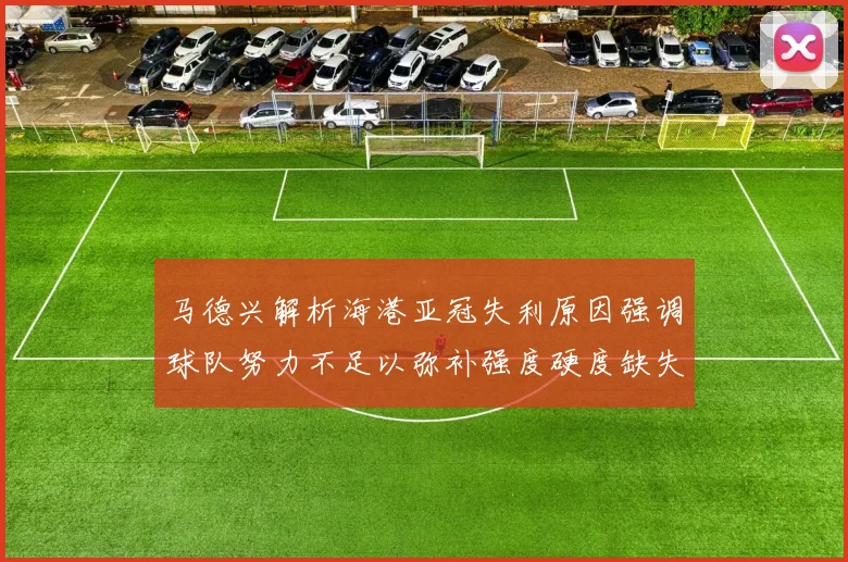马德兴解析海港亚冠失利原因强调球队努力不足以弥补强度硬度缺失