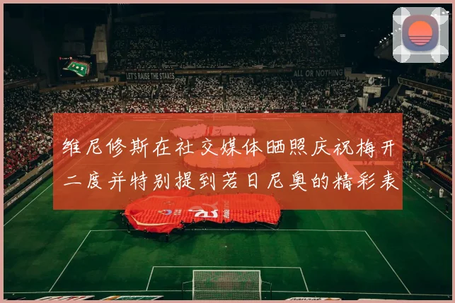 维尼修斯在社交媒体晒照庆祝梅开二度并特别提到若日尼奥的精彩表现