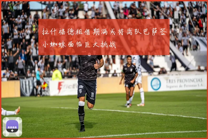 拉什福德租借期满或将离队巴萨签小蜘蛛面临巨大挑战