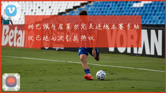 姆巴佩与居莱尔完美连线本赛季助攻已达七次引发热议