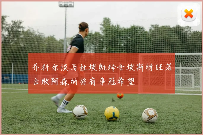 乔科尔谈马杜埃凯转会埃斯特旺若击败阿森纳将有争冠希望