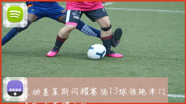 灵动基莱斯闪耀赛场13球领跑津门虎队史荣耀之路