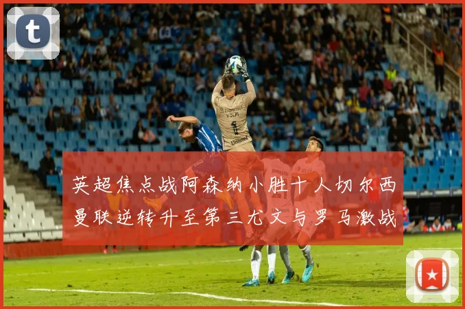 英超焦点战阿森纳小胜十人切尔西曼联逆转升至第三尤文与罗马激战平局