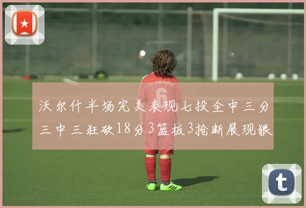 沃尔什半场完美表现七投全中三分三中三狂砍18分3篮板3抢断展现狠人风范