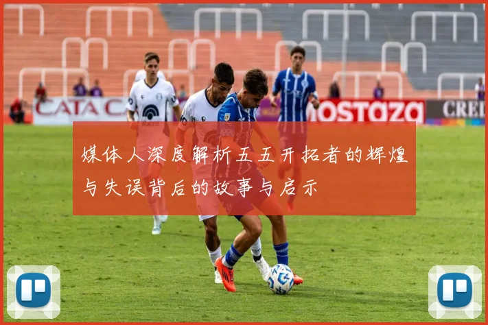 媒体人深度解析五五开拓者的辉煌与失误背后的故事与启示