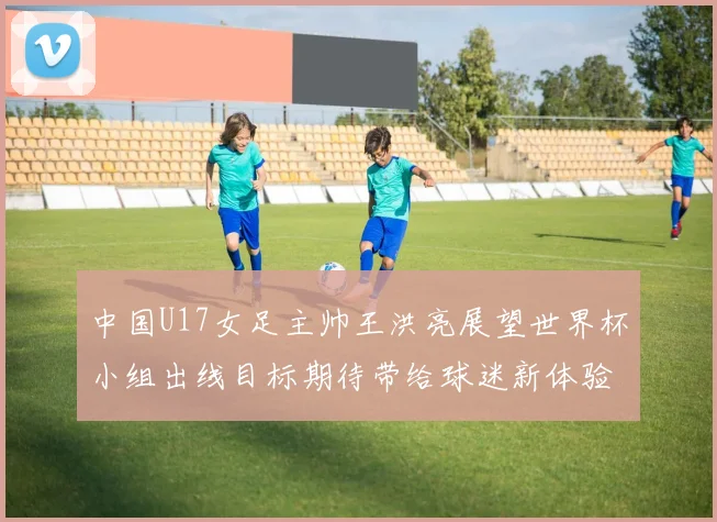 中国U17女足主帅王洪亮展望世界杯小组出线目标期待带给球迷新体验
