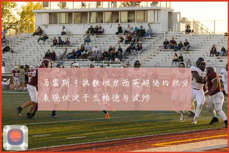 马雷斯卡执教切尔西英超场均积分表现仅次于兰帕德与波帅