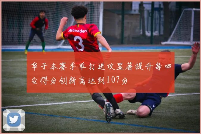 华子本赛季单打进攻显著提升每回合得分创新高达到107分
