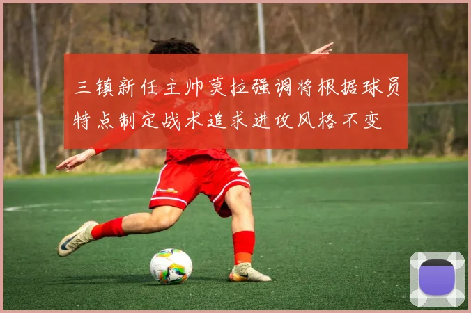 三镇新任主帅莫拉强调将根据球员特点制定战术追求进攻风格不变