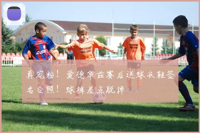 真宠粉！爱德华兹赛后送球衣鞋签名合照！球裤差点脱掉