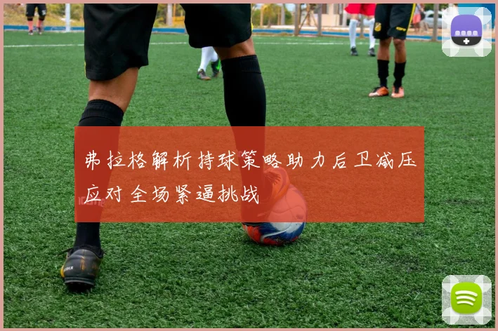 弗拉格解析持球策略助力后卫减压应对全场紧逼挑战
