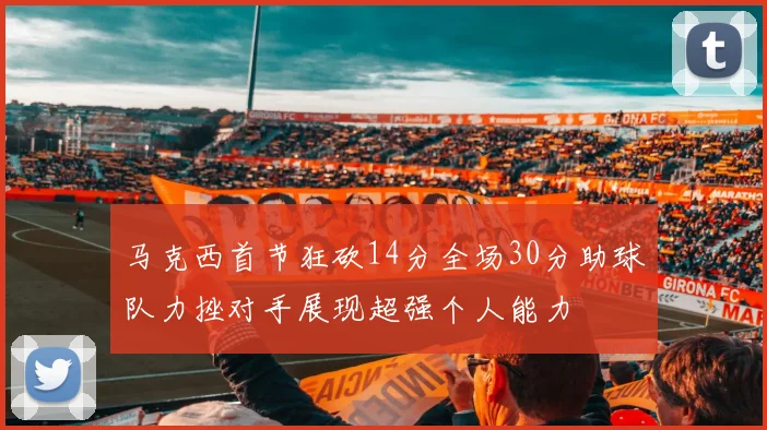 马克西首节狂砍14分全场30分助球队力挫对手展现超强个人能力