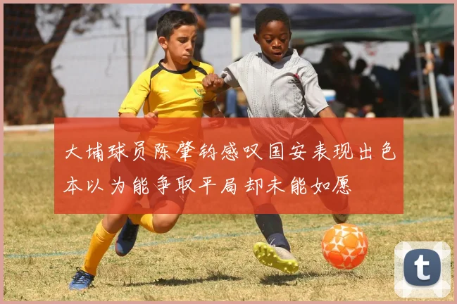 大埔球员陈肇钧感叹国安表现出色本以为能争取平局却未能如愿