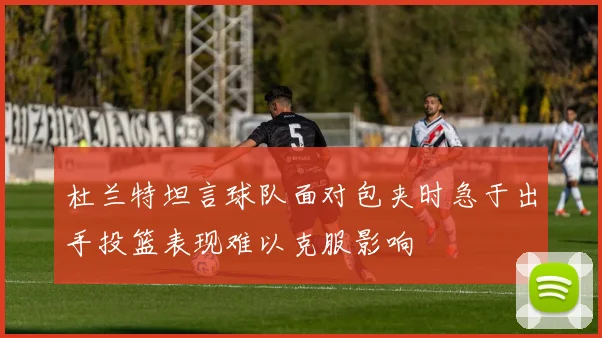 杜兰特坦言球队面对包夹时急于出手投篮表现难以克服影响