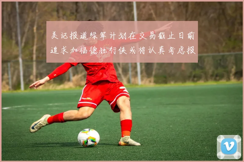 美记报道绿军计划在交易截止日前追求加福德独行侠或将认真考虑报价
