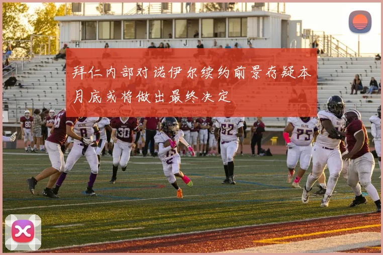 拜仁内部对诺伊尔续约前景存疑本月底或将做出最终决定