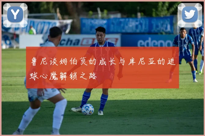 鲁尼谈姆伯莫的成长与库尼亚的进球心魔解锁之路