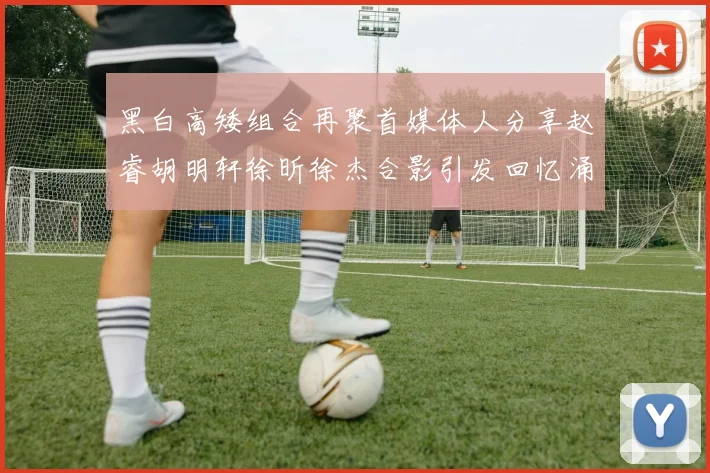 黑白高矮组合再聚首媒体人分享赵睿胡明轩徐昕徐杰合影引发回忆涌现