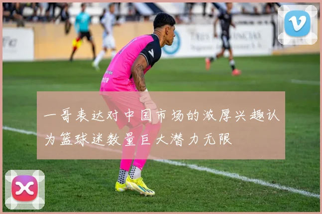 一哥表达对中国市场的浓厚兴趣认为篮球迷数量巨大潜力无限