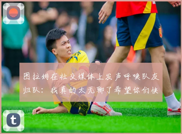图拉姆在社交媒体上发声呼唤队友归队：我真的太无聊了希望你们快点回来