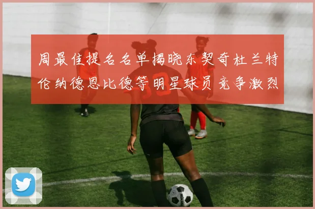 周最佳提名名单揭晓东契奇杜兰特伦纳德恩比德等明星球员竞争激烈