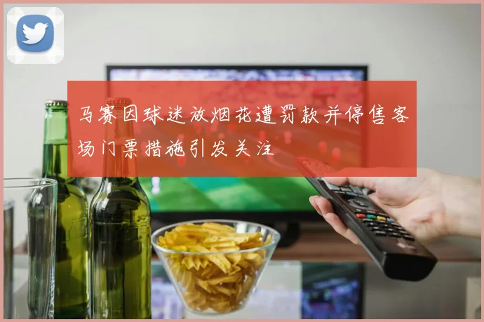 马赛因球迷放烟花遭罚款并停售客场门票措施引发关注