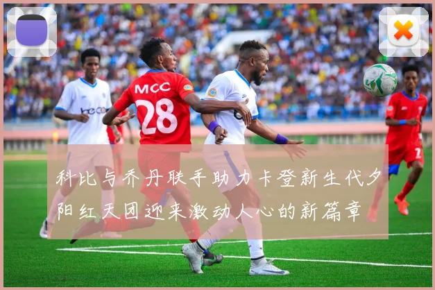 科比与乔丹联手助力卡登新生代夕阳红天团迎来激动人心的新篇章