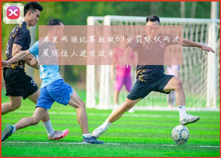库里两场比赛狂砍69分罚球仅两次展现惊人进攻效率