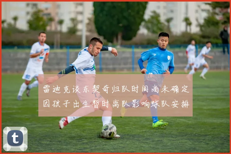 雷迪克谈东契奇归队时间尚未确定因孩子出生暂时离队影响球队安排