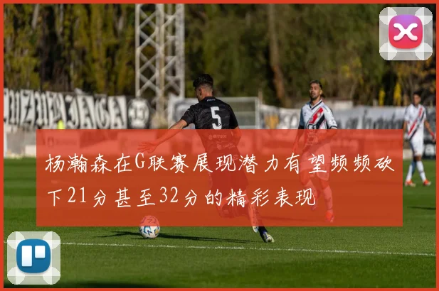 杨瀚森在G联赛展现潜力有望频频砍下21分甚至32分的精彩表现
