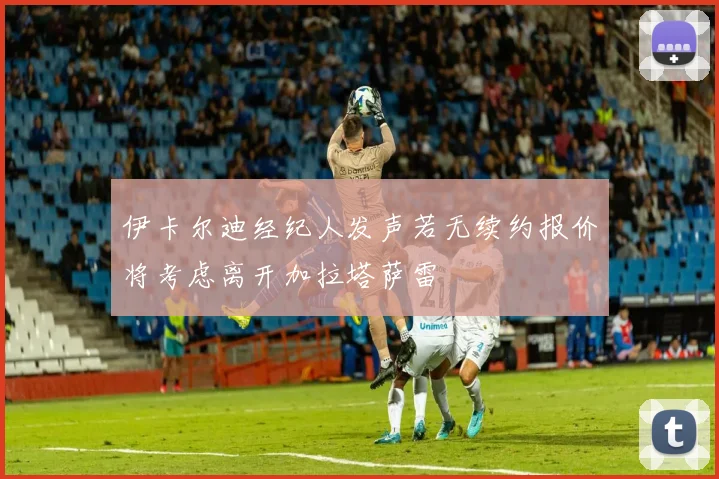 伊卡尔迪经纪人发声若无续约报价将考虑离开加拉塔萨雷