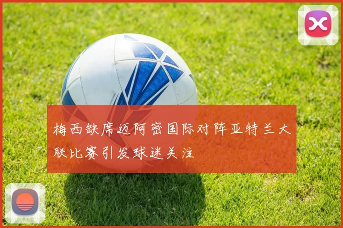 梅西缺席迈阿密国际对阵亚特兰大联比赛引发球迷关注