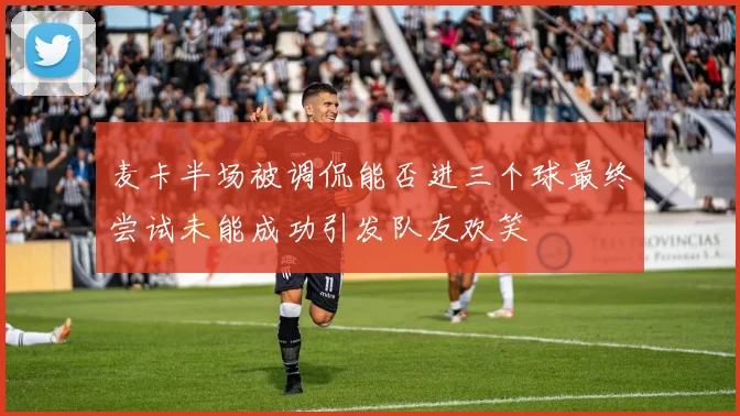 麦卡半场被调侃能否进三个球最终尝试未能成功引发队友欢笑
