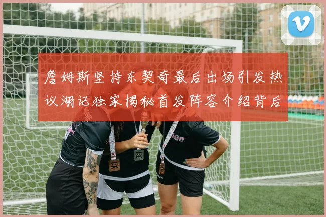 詹姆斯坚持东契奇最后出场引发热议湖记独家揭秘首发阵容介绍背后的故事