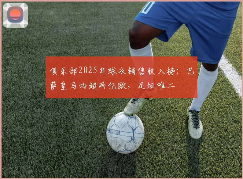 俱乐部2025年球衣销售收入榜：巴萨皇马均超两亿欧，足坛唯二